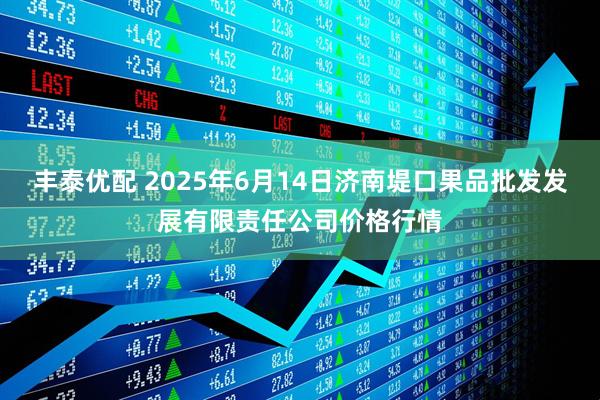 丰泰优配 2025年6月14日济南堤口果品批发发展有限责任公司价格行情