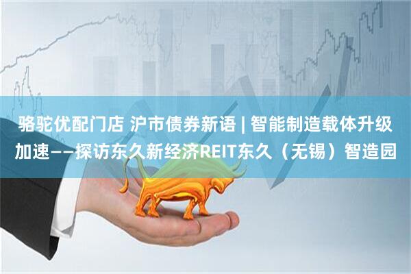 骆驼优配门店 沪市债券新语 | 智能制造载体升级加速——探访东久新经济REIT东久（无锡）智造园