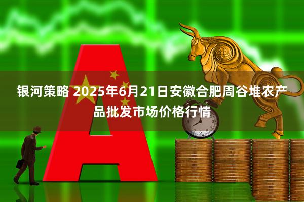 银河策略 2025年6月21日安徽合肥周谷堆农产品批发市场价格行情