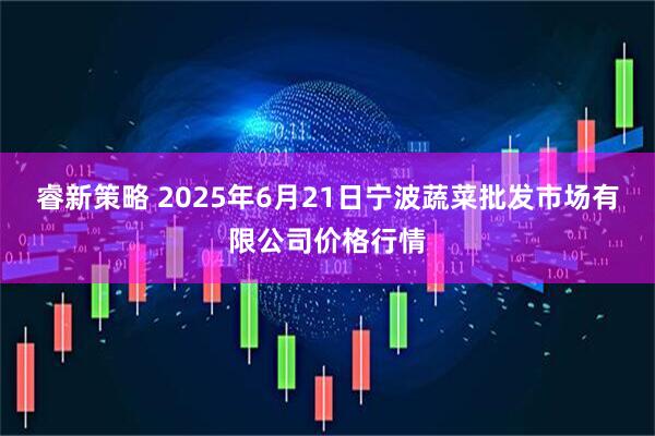 睿新策略 2025年6月21日宁波蔬菜批发市场有限公司价格行情
