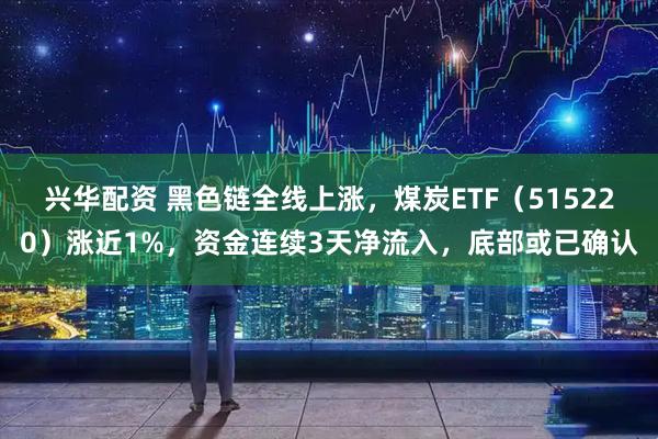 兴华配资 黑色链全线上涨，煤炭ETF（515220）涨近1%，资金连续3天净流入，底部或已确认