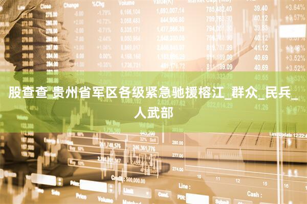 股查查 贵州省军区各级紧急驰援榕江_群众_民兵_人武部