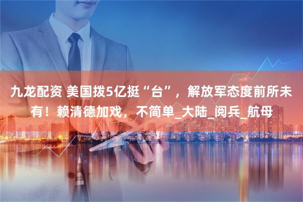 九龙配资 美国拨5亿挺“台”，解放军态度前所未有！赖清德加戏，不简单_大陆_阅兵_航母