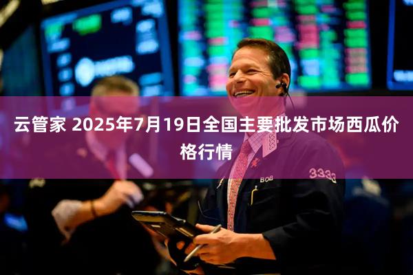 云管家 2025年7月19日全国主要批发市场西瓜价格行情