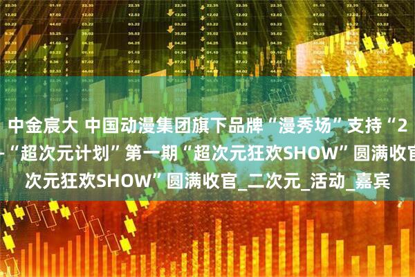 中金宸大 中国动漫集团旗下品牌“漫秀场”支持“2025深圳购物季” ——“超次元计划”第一期“超次元狂欢SHOW”圆满收官_二次元_活动_嘉宾