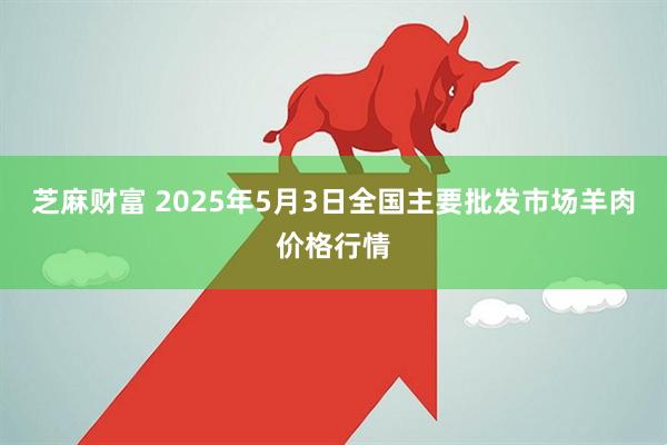 芝麻财富 2025年5月3日全国主要批发市场羊肉价格行情